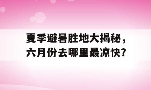 夏季避暑胜地大揭秘，六月份去哪里最凉快？