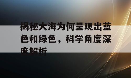揭秘大海为何呈现出蓝色和绿色，科学角度深度解析
