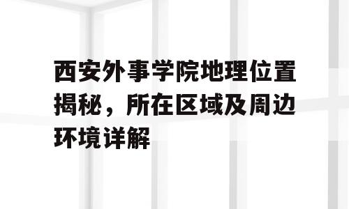 西安外事学院地理位置揭秘，所在区域及周边环境详解