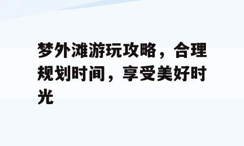 梦外滩游玩攻略，合理规划时间，享受美好时光