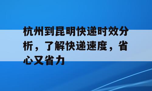 杭州到昆明快递时效分析，了解快递速度，省心又省力