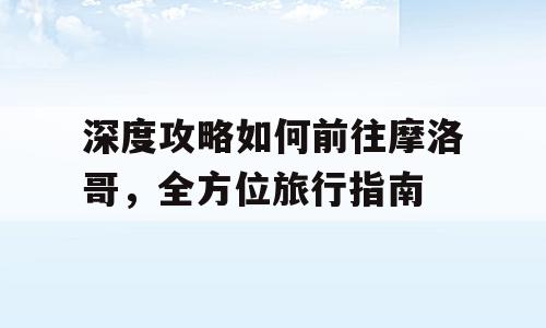 深度攻略如何前往摩洛哥，全方位旅行指南