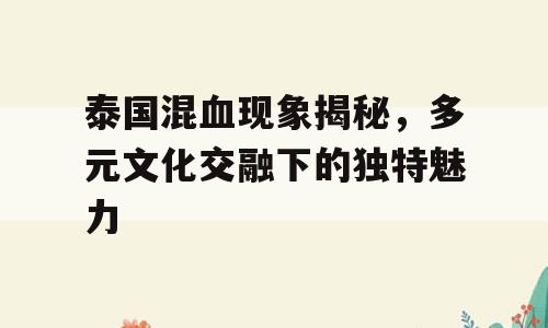 泰国混血现象揭秘，多元文化交融下的独特魅力