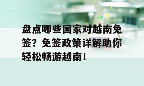 盘点哪些国家对越南免签？免签政策详解助你轻松畅游越南！