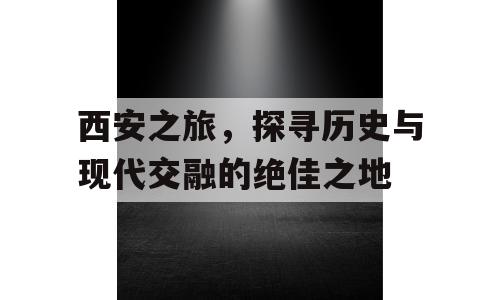 西安之旅，探寻历史与现代交融的绝佳之地