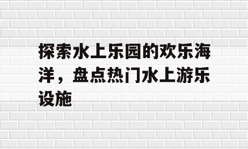 探索水上乐园的欢乐海洋，盘点热门水上游乐设施