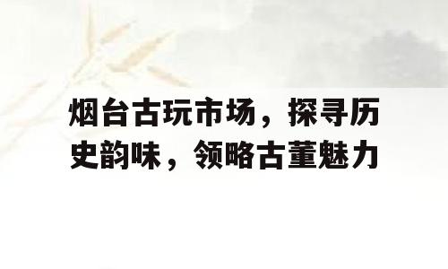 烟台古玩市场，探寻历史韵味，领略古董魅力