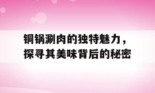 铜锅涮肉的独特魅力，探寻其美味背后的秘密