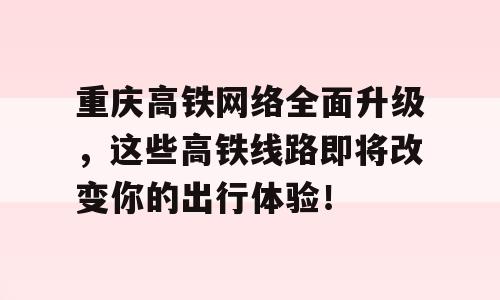 重庆高铁网络全面升级，这些高铁线路即将改变你的出行体验！
