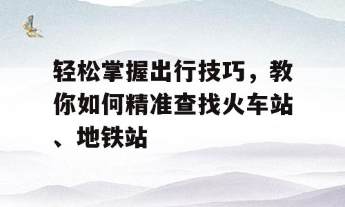 轻松掌握出行技巧，教你如何精准查找火车站、地铁站