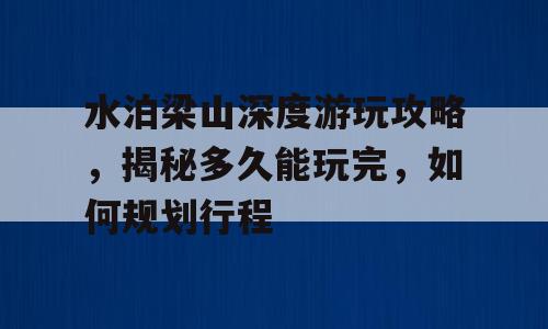 水泊梁山深度游玩攻略，揭秘多久能玩完，如何规划行程