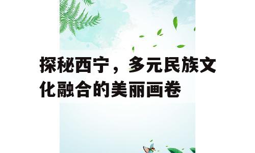 探秘西宁，多元民族文化融合的美丽画卷