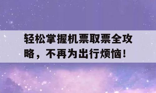 轻松掌握机票取票全攻略，不再为出行烦恼！