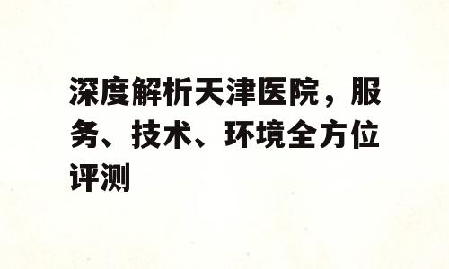 深度解析天津医院，服务、技术、环境全方位评测