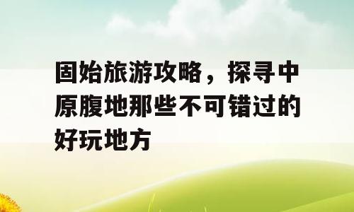 固始旅游攻略，探寻中原腹地那些不可错过的好玩地方