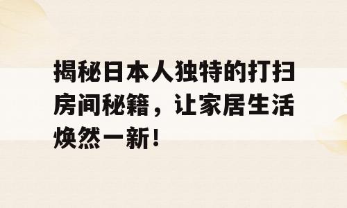 揭秘日本人独特的打扫房间秘籍，让家居生活焕然一新！