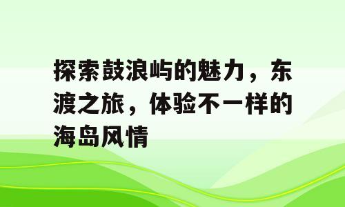 探索鼓浪屿的魅力，东渡之旅，体验不一样的海岛风情