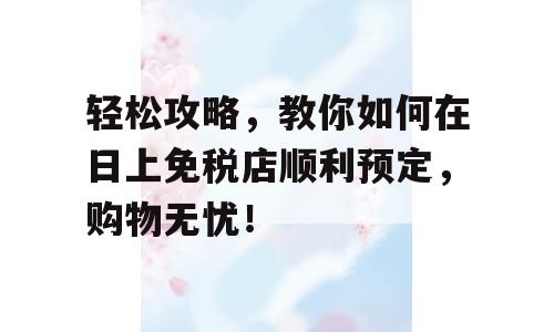 轻松攻略，教你如何在日上免税店顺利预定，购物无忧！