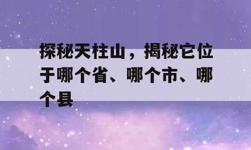 探秘天柱山，揭秘它位于哪个省、哪个市、哪个县