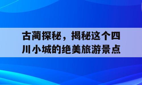 古蔺探秘，揭秘这个四川小城的绝美旅游景点