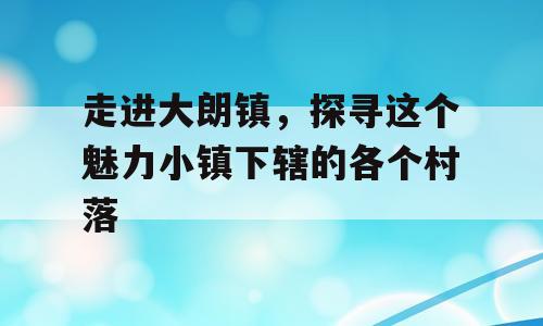 走进大朗镇，探寻这个魅力小镇下辖的各个村落