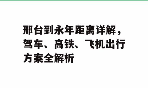 邢台到永年距离详解，驾车、高铁、飞机出行方案全解析