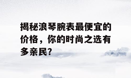 揭秘浪琴腕表最便宜的价格，你的时尚之选有多亲民？
