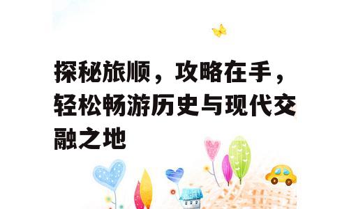 探秘旅顺，攻略在手，轻松畅游历史与现代交融之地