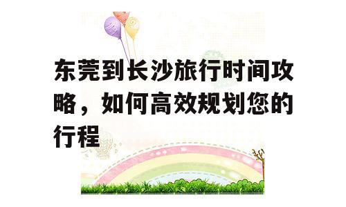 东莞到长沙旅行时间攻略，如何高效规划您的行程