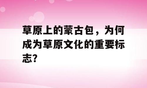 草原上的蒙古包，为何成为草原文化的重要标志？