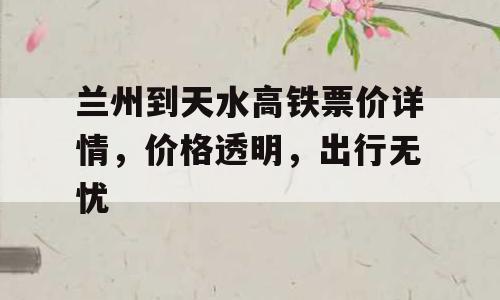 兰州到天水高铁票价详情，价格透明，出行无忧