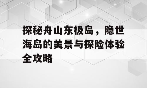 探秘舟山东极岛，隐世海岛的美景与探险体验全攻略