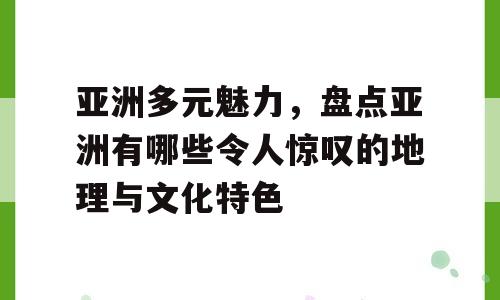 亚洲多元魅力，盘点亚洲有哪些令人惊叹的地理与文化特色
