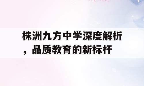 株洲九方中学深度解析，品质教育的新标杆