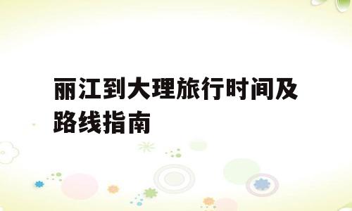 丽江到大理旅行时间及路线指南