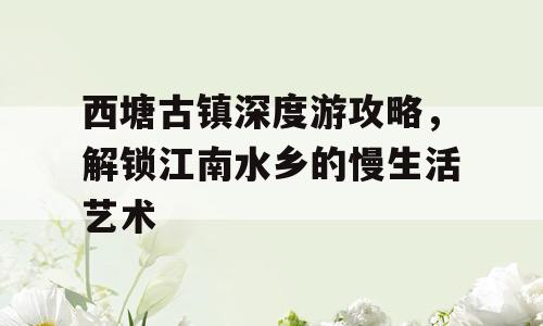 西塘古镇深度游攻略，解锁江南水乡的慢生活艺术