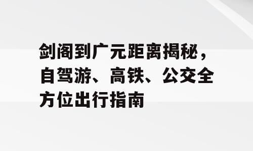 剑阁到广元距离揭秘，自驾游、高铁、公交全方位出行指南