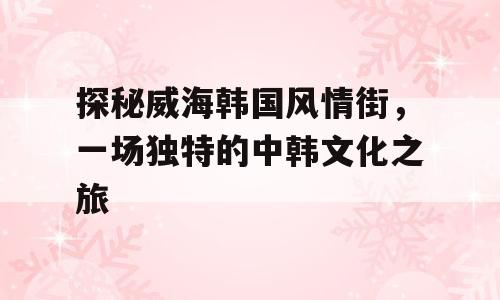 探秘威海韩国风情街，一场独特的中韩文化之旅