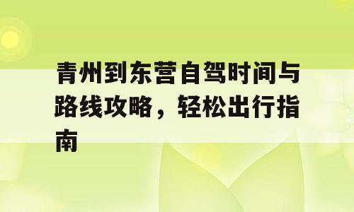 青州到东营自驾时间与路线攻略，轻松出行指南