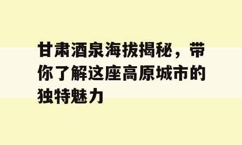 甘肃酒泉海拔揭秘，带你了解这座高原城市的独特魅力