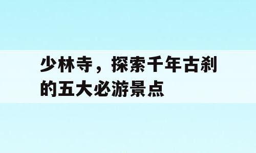 少林寺，探索千年古刹的五大必游景点
