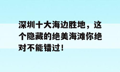 深圳十大海边胜地，这个隐藏的绝美海滩你绝对不能错过！
