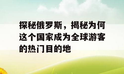 探秘俄罗斯，揭秘为何这个国家成为全球游客的热门目的地
