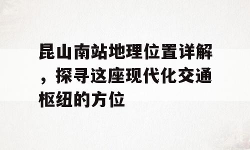昆山南站地理位置详解，探寻这座现代化交通枢纽的方位