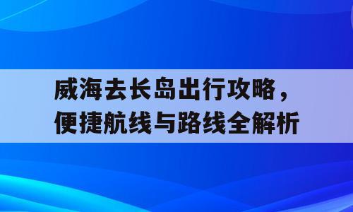 威海去长岛出行攻略，便捷航线与路线全解析