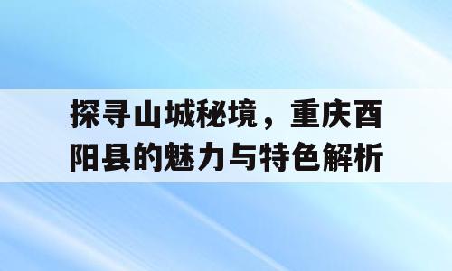 探寻山城秘境，重庆酉阳县的魅力与特色解析