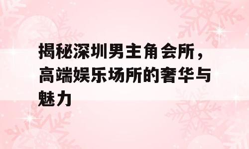揭秘深圳男主角会所，高端娱乐场所的奢华与魅力
