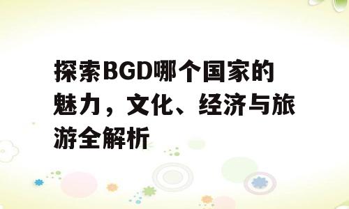 探索BGD哪个国家的魅力，文化、经济与旅游全解析