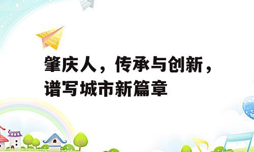 肇庆人，传承与创新，谱写城市新篇章