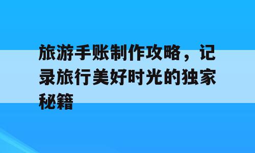 旅游手账制作攻略，记录旅行美好时光的独家秘籍